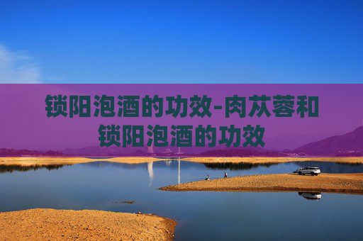 锁阳泡酒的功效-肉苁蓉和锁阳泡酒的功效