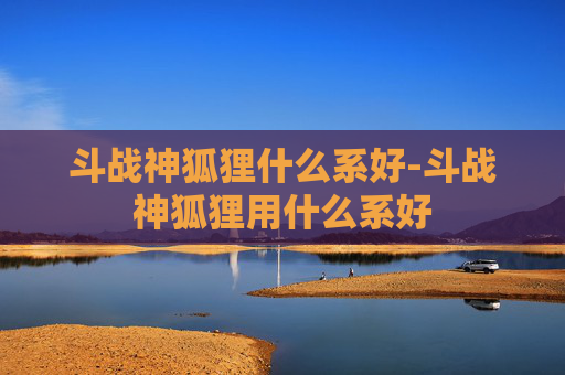 斗战神狐狸什么系好-斗战神狐狸用什么系好