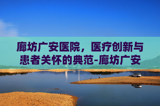 廊坊广安医院，医疗创新与患者关怀的典范-廊坊广安医院24小时电话