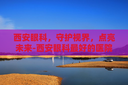 西安眼科，守护视界，点亮未来-西安眼科最好的医院排名