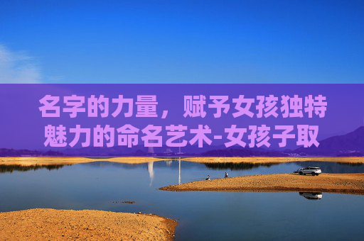 名字的力量，赋予女孩独特魅力的命名艺术-女孩子取名字大全