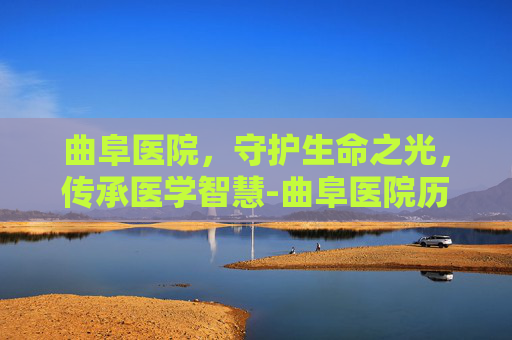曲阜医院，守护生命之光，传承医学智慧-曲阜医院历任院长名单