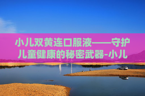小儿双黄连口服液——守护儿童健康的秘密武器-小儿双黄连口服液用量说明书