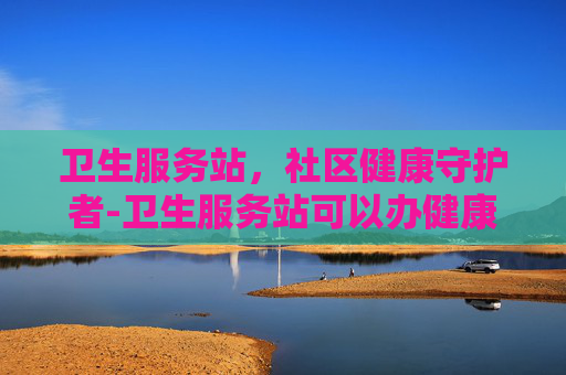 卫生服务站，社区健康守护者-卫生服务站可以办健康证吗