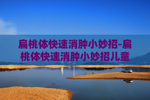 扁桃体快速消肿小妙招-扁桃体快速消肿小妙招儿童
