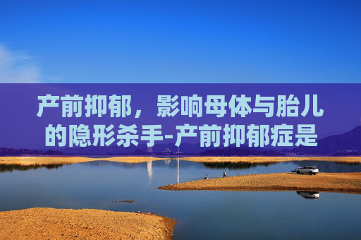 产前抑郁，影响母体与胎儿的隐形杀手-产前抑郁症是什么原因引起的