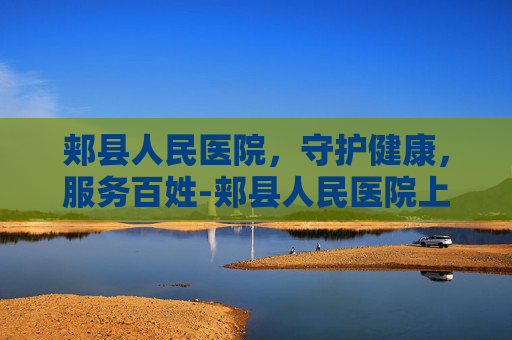 郏县人民医院，守护健康，服务百姓-郏县人民医院上班时间