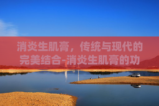 消炎生肌膏，传统与现代的完美结合-消炎生肌膏的功效与作用