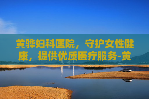 黄骅妇科医院，守护女性健康，提供优质医疗服务-黄骅妇科医院哪个好