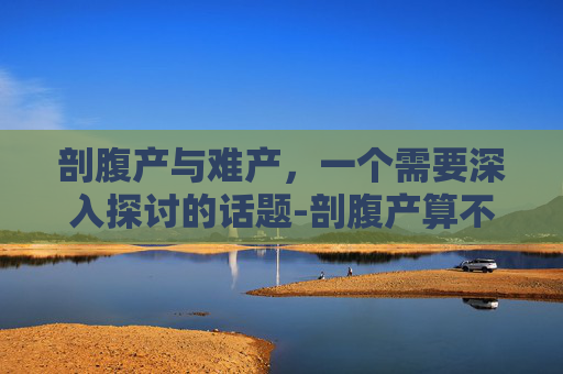 剖腹产与难产，一个需要深入探讨的话题-剖腹产算不算难产,能不能请难产假