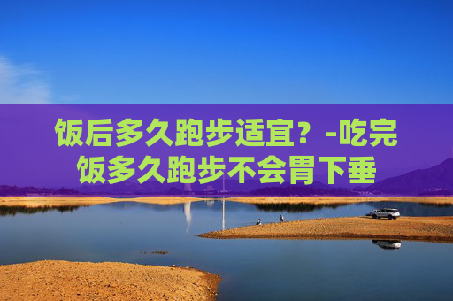 饭后多久跑步适宜？-吃完饭多久跑步不会胃下垂