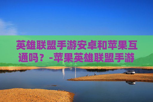 英雄联盟手游安卓和苹果互通吗？-苹果英雄联盟手游可以转安卓吗
