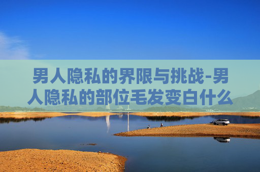 男人隐私的界限与挑战-男人隐私的部位毛发变白什么原因 男人隐私的界限与挑战-男人隐私的部位毛发变白什么原因