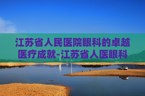 江苏省人民医院眼科的卓越医疗成就-江苏省人医眼科专家介绍 江苏省人民医院眼科的卓越医疗成就-江苏省人医眼科专家介绍