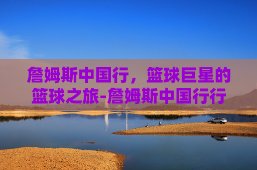 詹姆斯中国行,篮球巨星的篮球之旅-詹姆斯中国行行程安排 詹姆斯中国行,篮球巨星的篮球之旅-詹姆斯中国行行程安排