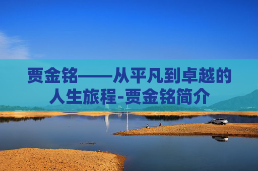 贾金铭——从平凡到卓越的人生旅程-贾金铭简介 贾金铭——从平凡到卓越的人生旅程-贾金铭简介