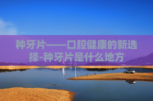 种牙片——口腔健康的新选择-种牙片是什么地方 种牙片——口腔健康的新选择-种牙片是什么地方