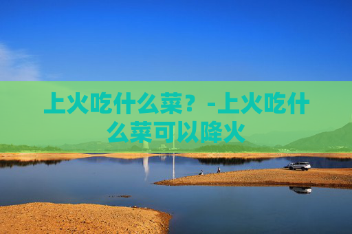 上火吃什么菜？-上火吃什么菜可以降火