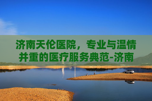 济南天伦医院，专业与温情并重的医疗服务典范-济南天伦医院是正规医院吗