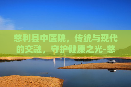 慈利县中医院，传统与现代的交融，守护健康之光-慈利县中医院是几级医院