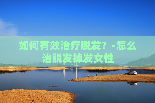 如何有效治疗脱发?-怎么治脱发掉发女性 如何有效治疗脱发?-怎么治脱发掉发女性