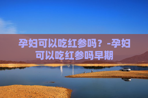 孕妇可以吃红参吗?-孕妇可以吃红参吗早期 孕妇可以吃红参吗?-孕妇可以吃红参吗早期