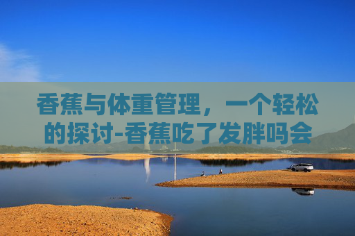香蕉与体重管理,一个轻松的探讨-香蕉吃了发胖吗会胖吗 香蕉与体重管理,一个轻松的探讨-香蕉吃了发胖吗会胖吗