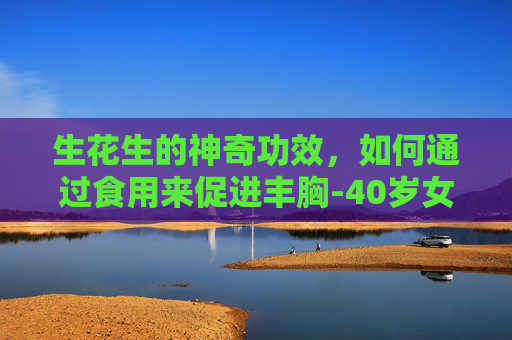 生花生的神奇功效,如何通过食用来促进丰胸-40岁女人每天吃生花生好吗 生花生的神奇功效,如何通过食用来促进丰胸-40岁女人每天吃生花生好吗