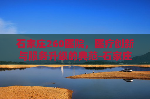 石家庄260医院,医疗创新与服务升级的典范-石家庄260医院电话 石家庄260医院,医疗创新与服务升级的典范-石家庄260医院电话
