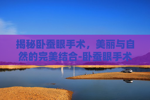 揭秘卧蚕眼手术,美丽与自然的完美结合-卧蚕眼手术价格 揭秘卧蚕眼手术,美丽与自然的完美结合-卧蚕眼手术价格