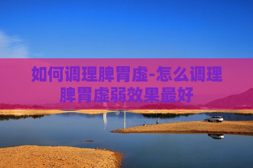 如何调理脾胃虚-怎么调理脾胃虚弱效果最好 如何调理脾胃虚-怎么调理脾胃虚弱效果最好