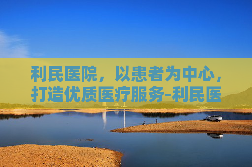 利民医院,以患者为中心,打造优质医疗服务-利民医院电话 利民医院,以患者为中心,打造优质医疗服务-利民医院电话