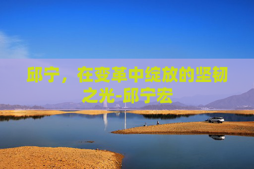 邱宁,在变革中绽放的坚韧之光-邱宁宏 邱宁,在变革中绽放的坚韧之光-邱宁宏
