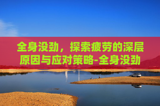 全身没劲,探索疲劳的深层原因与应对策略-全身没劲儿四肢无力怎么回事 全身没劲,探索疲劳的深层原因与应对策略-全身没劲儿四肢无力怎么回事