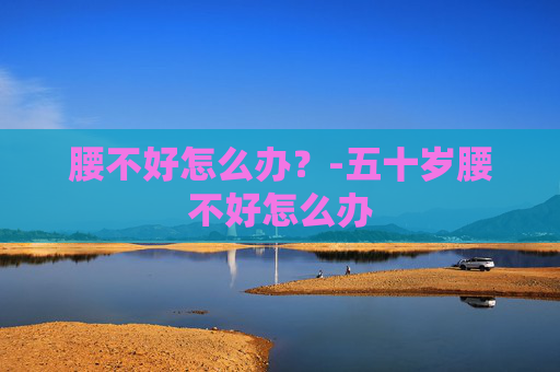 腰不好怎么办?-五十岁腰不好怎么办 腰不好怎么办?-五十岁腰不好怎么办