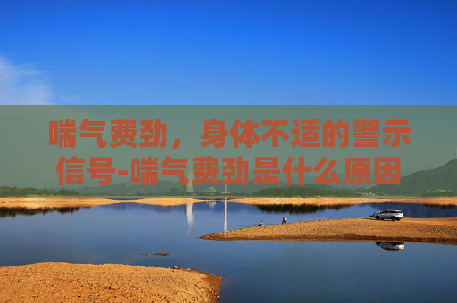 喘气费劲,身体不适的警示信号-喘气费劲是什么原因 喘气费劲,身体不适的警示信号-喘气费劲是什么原因