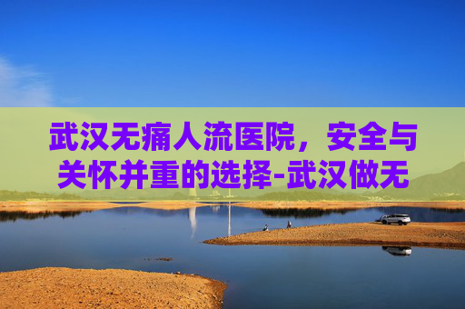 武汉无痛人流医院,安全与关怀并重的选择-武汉做无痛人流较好的医院 武汉无痛人流医院,安全与关怀并重的选择-武汉做无痛人流较好的医院
