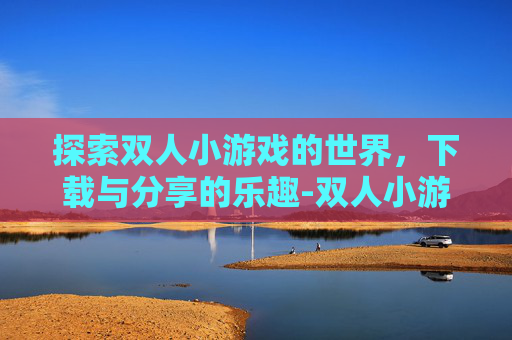 探索双人小游戏的世界，下载与分享的乐趣-双人小游戏下载无广告