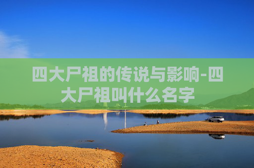 四大尸祖的传说与影响-四大尸祖叫什么名字