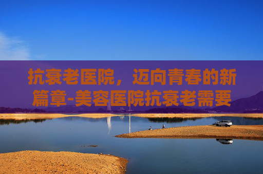 抗衰老医院,迈向青春的新篇章-美容医院抗衰老需要做什么? 抗衰老医院,迈向青春的新篇章-美容医院抗衰老需要做什么?