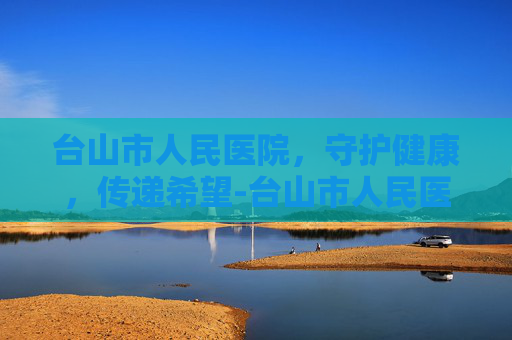 台山市人民医院,守护健康,传递希望-台山市人民医院是三甲医院吗 台山市人民医院,守护健康,传递希望-台山市人民医院是三甲医院吗