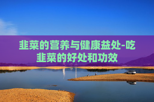 韭菜的营养与健康益处-吃韭菜的好处和功效 韭菜的营养与健康益处-吃韭菜的好处和功效