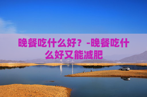 晚餐吃什么好?-晚餐吃什么好又能减肥 晚餐吃什么好?-晚餐吃什么好又能减肥