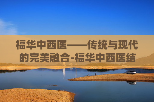 福华中西医——传统与现代的完美融合-福华中西医结合医院 福华中西医——传统与现代的完美融合-福华中西医结合医院