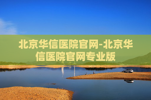 北京华信医院官网-北京华信医院官网专业版 北京华信医院官网-北京华信医院官网专业版