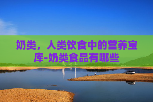 奶类,人类饮食中的营养宝库-奶类食品有哪些 奶类,人类饮食中的营养宝库-奶类食品有哪些