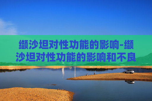缬沙坦对性功能的影响-缬沙坦对性功能的影响和不良反应 缬沙坦对性功能的影响-缬沙坦对性功能的影响和不良反应