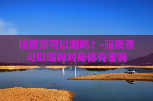 隔夜茶可以喝吗?-隔夜茶可以喝吗对身体有害吗 隔夜茶可以喝吗?-隔夜茶可以喝吗对身体有害吗