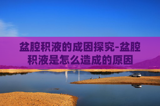 盆腔积液的成因探究-盆腔积液是怎么造成的原因 盆腔积液的成因探究-盆腔积液是怎么造成的原因