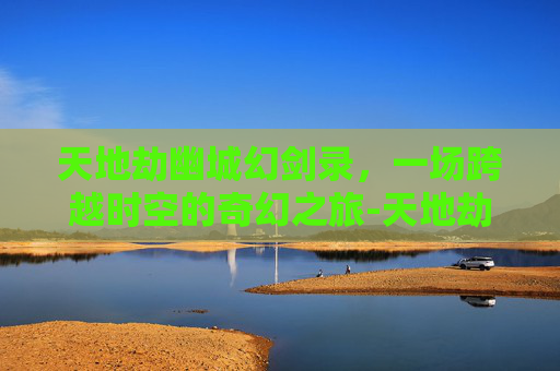 天地劫幽城幻剑录，一场跨越时空的奇幻之旅-天地劫幽城幻剑录隐藏英雄